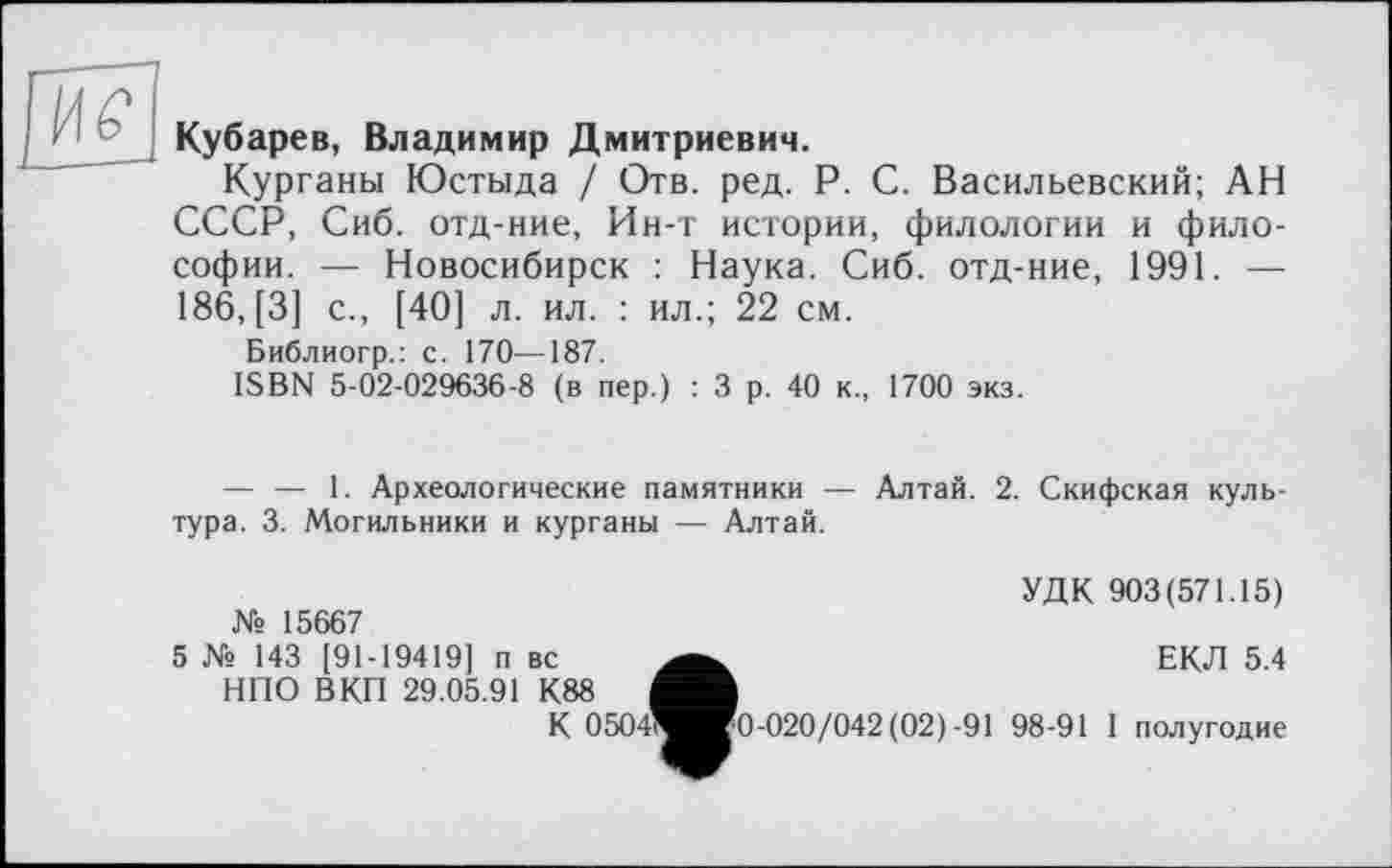 ﻿
Кубарев, Владимир Дмитриевич.
Курганы Юстыда / Отв. ред. P. С. Васильевский; АН СССР, Сиб. отд-ние, Ин-т истории, филологии и философии. — Новосибирск : Наука. Сиб. отд-ние, 1991. — 186, [3] с., [40] л. ил. : ил.; 22 см.
Библиогр.: с. 170—187.
ISBN 5-02-029636-8 (в пер.) : 3 р. 40 к., 1700 экз.
— — 1. Археологические памятники — Алтай. 2. Скифская культура. 3. Могильники и курганы — Алтай.
№ 15667
5 № 143 [91-19419] п вс НПО ВКП 29.05.91 К88	4
К 0504?
УДК 903(571.15)
ЕКЛ 5.4
[0-020/042(02)-91 98-91 I полугодие